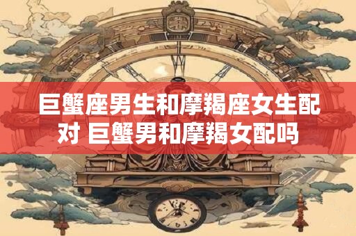 巨蟹座男生和摩羯座女生配对 巨蟹男和摩羯女配吗