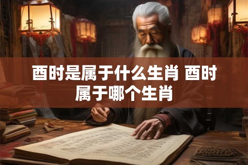酉时是属于什么生肖 酉时属于哪个生肖