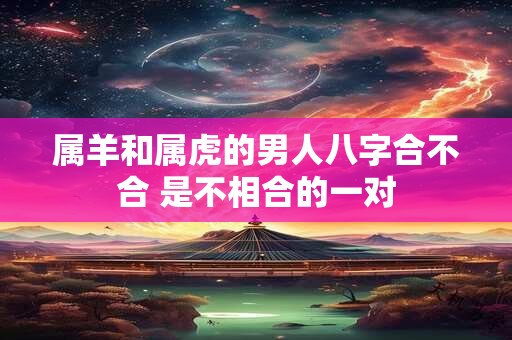 属羊和属虎的男人八字合不合 是不相合的一对