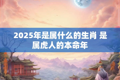 2025年是属什么的生肖 是属虎人的本命年
