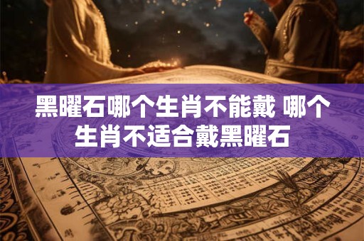 黑曜石哪个生肖不能戴 哪个生肖不适合戴黑曜石 黑曜石哪个生肖不能戴 哪个生肖不适合戴黑曜石