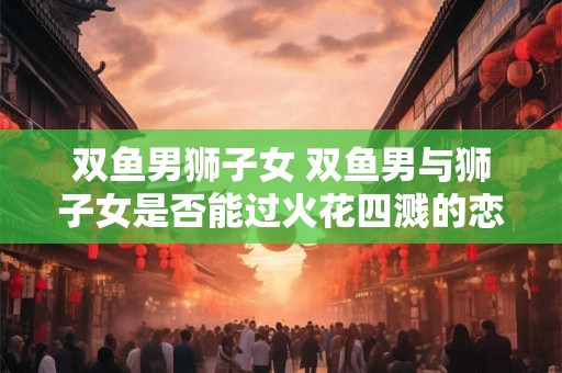 双鱼男狮子女 双鱼男与狮子女是否能过火花四溅的恋爱