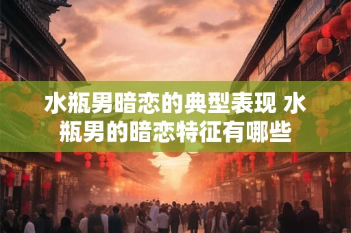 水瓶男暗恋的典型表现 水瓶男的暗恋特征有哪些