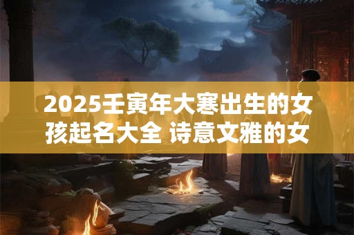 2025壬寅年大寒出生的女孩起名大全 诗意文雅的女孩名字