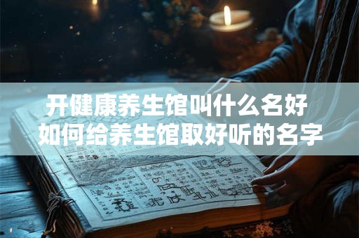 开健康养生馆叫什么名好 如何给养生馆取好听的名字