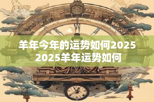 羊年今年的运势如何2025 2025羊年运势如何