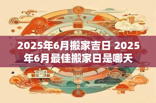 2025年6月搬家吉日 2025年6月最佳搬家日是哪天