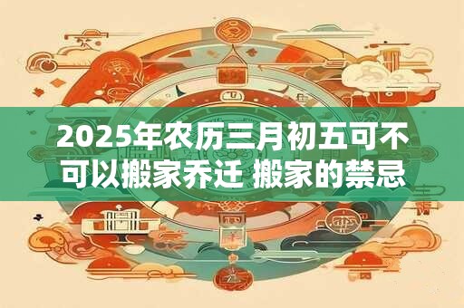 2025年农历三月初五可不可以搬家乔迁 搬家的禁忌