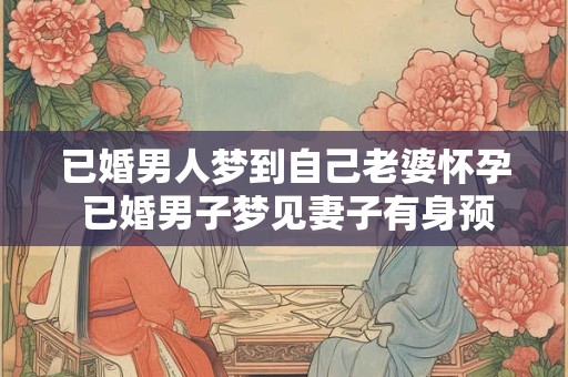 已婚男人梦到自己老婆怀孕 已婚男子梦见妻子有身预示什么