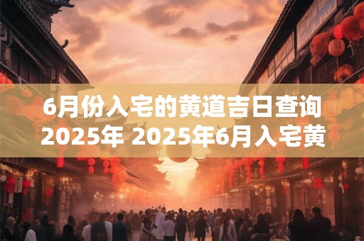 6月份入宅的黄道吉日查询2025年 2025年6月入宅黄道吉日查询