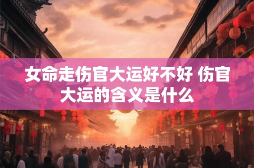 女命走伤官大运好不好 伤官大运的含义是什么