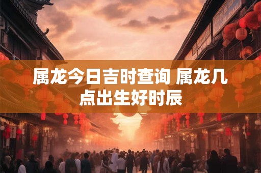 属龙今日吉时查询 属龙几点出生好时辰