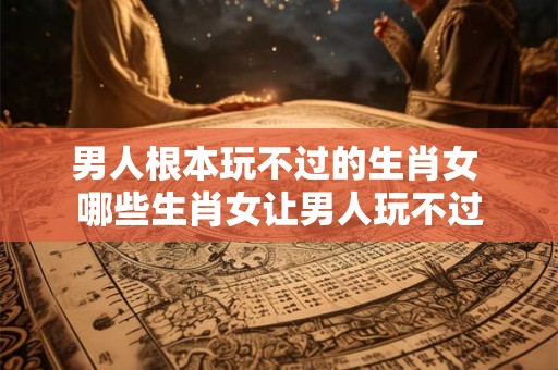男人根本玩不过的生肖女 哪些生肖女让男人玩不过