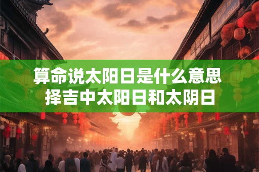 算命说太阳日是什么意思 择吉中太阳日和太阴日 算命说太阳日是什么意思 择吉中太阳日和太阴日
