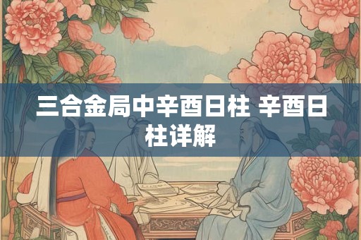 三合金局中辛酉日柱 辛酉日柱详解
