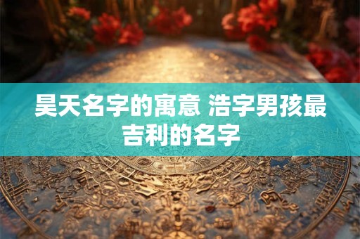昊天名字的寓意 浩字男孩最吉利的名字