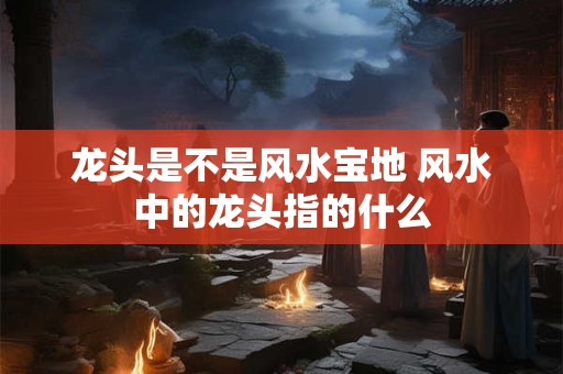 龙头是不是风水宝地 风水中的龙头指的什么