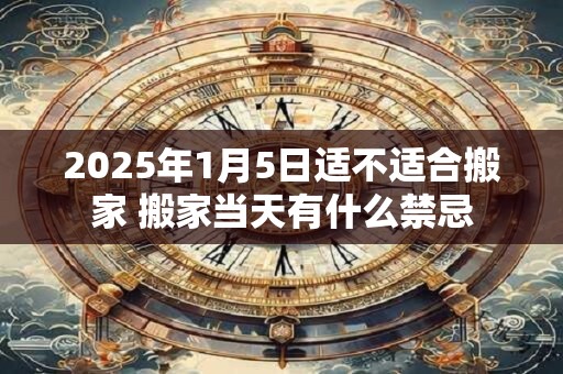 2025年1月5日适不适合搬家 搬家当天有什么禁忌