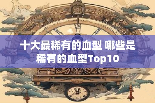 十大最稀有的血型 哪些是稀有的血型Top10