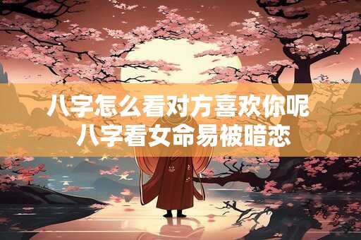 八字怎么看对方喜欢你呢  八字看女命易被暗恋