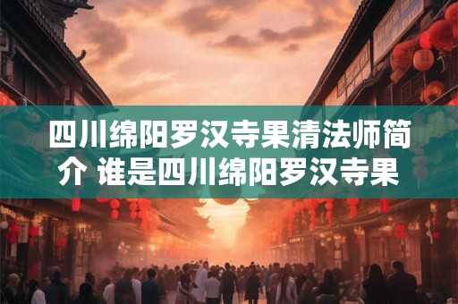 四川绵阳罗汉寺果清法师简介 谁是四川绵阳罗汉寺果清法师