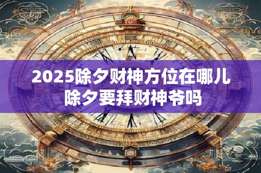 2025除夕财神方位在哪儿 除夕要拜财神爷吗