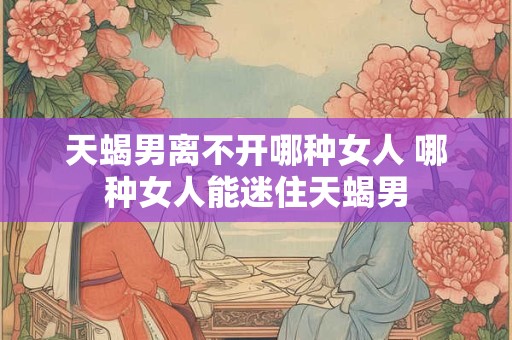 天蝎男离不开哪种女人 哪种女人能迷住天蝎男