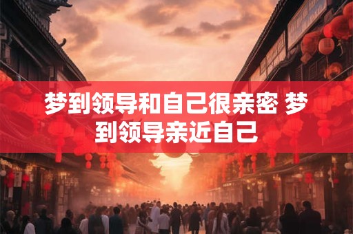 梦到领导和自己很亲密 梦到领导亲近自己