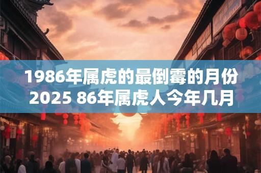 1986年属虎的最倒霉的月份2025 86年属虎人今年几月运气差