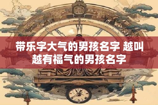 带乐字大气的男孩名字 越叫越有福气的男孩名字