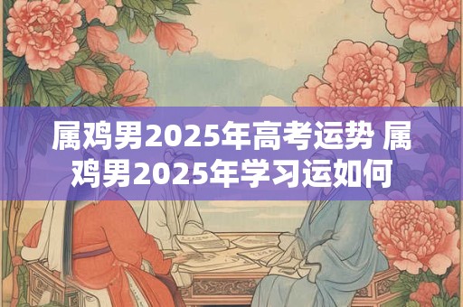 属鸡男2025年高考运势 属鸡男2025年学习运如何