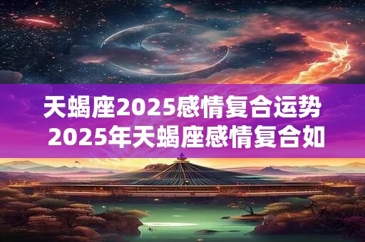 天蝎座2025感情复合运势 2025年天蝎座感情复合如何