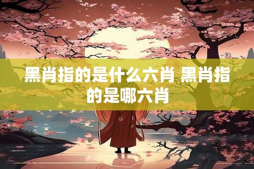 黑肖指的是什么六肖 黑肖指的是哪六肖