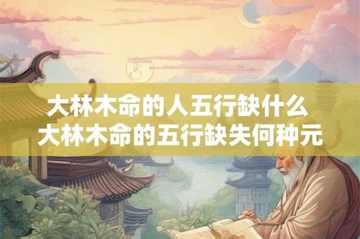 大林木命的人五行缺什么 大林木命的五行缺失何种元素