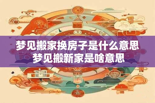梦见搬家换房子是什么意思 梦见搬新家是啥意思
