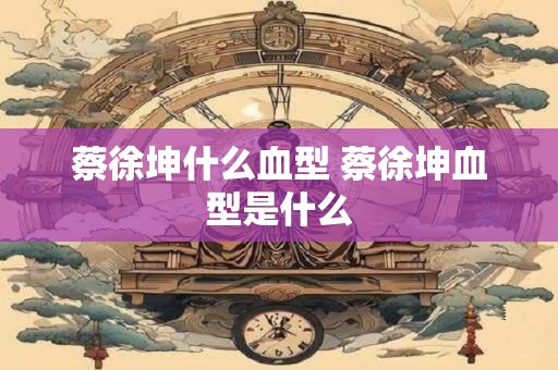 蔡徐坤什么血型 蔡徐坤血型是什么