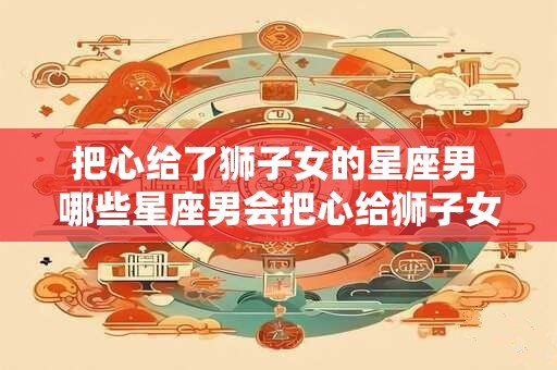 把心给了狮子女的星座男 哪些星座男会把心给狮子女