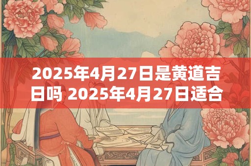 2025年4月27日是黄道吉日吗 2025年4月27日适合选黄道吉日吗