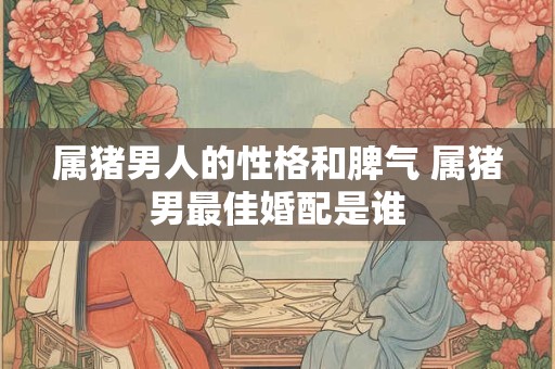 属猪男人的性格和脾气 属猪男最佳婚配是谁