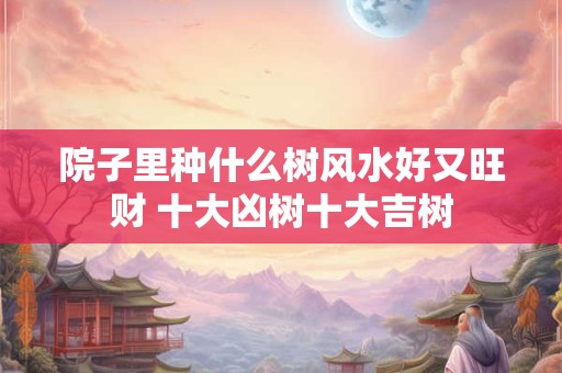 院子里种什么树风水好又旺财 十大凶树十大吉树