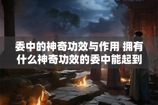 委中的神奇功效与作用 拥有什么神奇功效的委中能起到什么作用