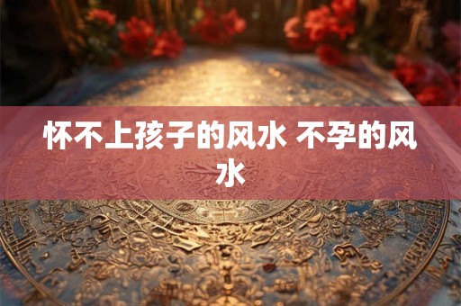 怀不上孩子的风水 不孕的风水
