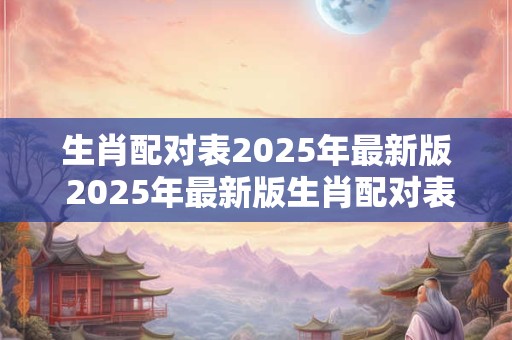 生肖配对表2025年最新版 2025年最新版生肖配对表你和谁最契合