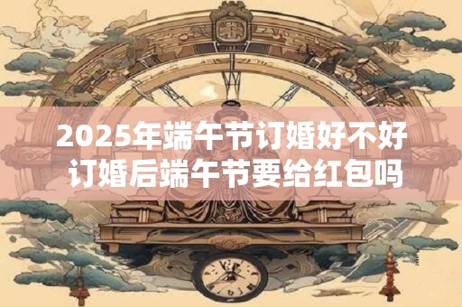 2025年端午节订婚好不好 订婚后端午节要给红包吗
