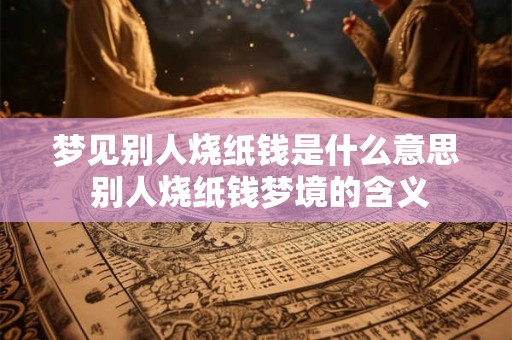 梦见别人烧纸钱是什么意思 别人烧纸钱梦境的含义
