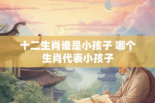 十二生肖谁是小孩子 哪个生肖代表小孩子