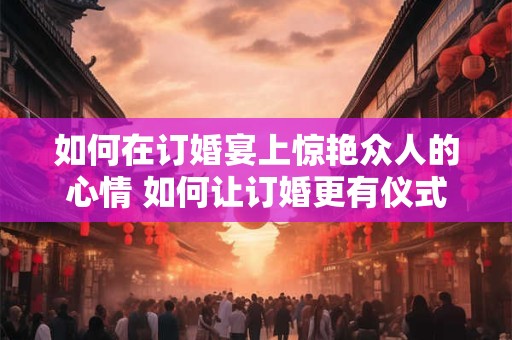 如何在订婚宴上惊艳众人的心情 如何让订婚更有仪式感
