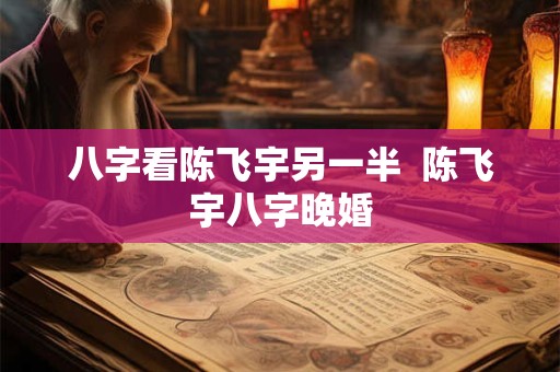 八字看陈飞宇另一半  陈飞宇八字晚婚