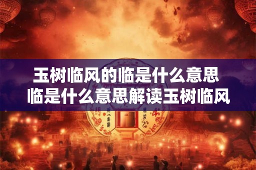 玉树临风的临是什么意思 临是什么意思解读玉树临风中的临
