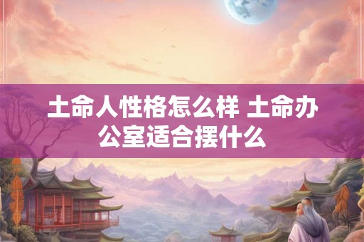 土命人性格怎么样 土命办公室适合摆什么